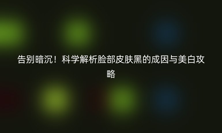 告别暗沉！科学解析脸部皮肤黑的成因与美白攻略