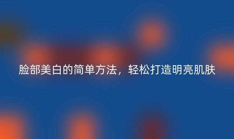脸部美白的简单方法，轻松打造明亮肌肤