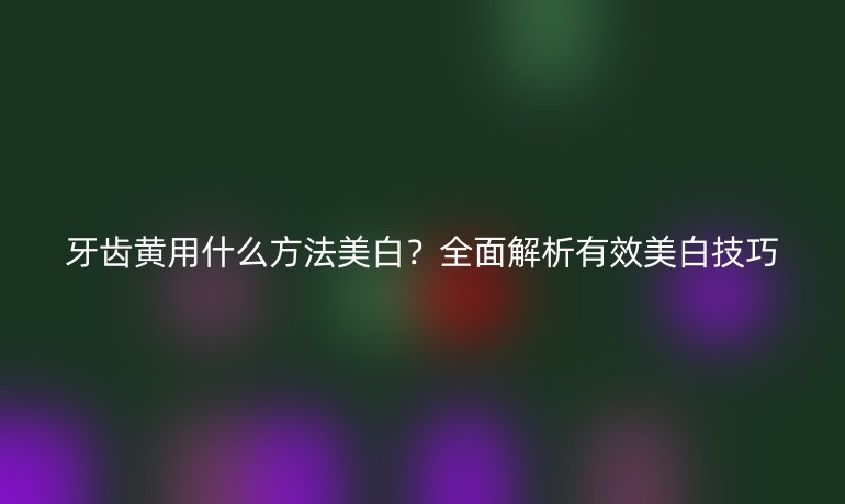 牙齿黄用什么方法美白？全面解析有效美白技巧