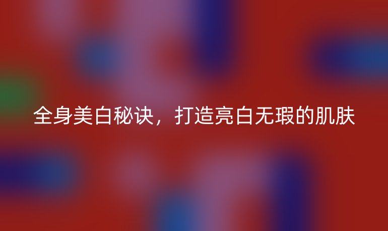 全身美白秘诀，打造亮白无瑕的肌肤