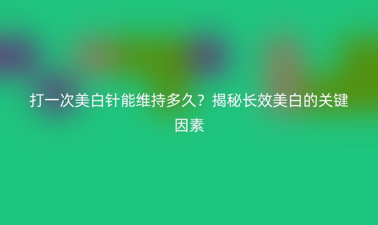 打一次美白针能维持多久？揭秘长效美白的关键因素