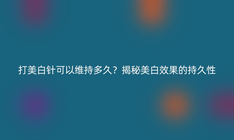 打美白针可以维持多久？揭秘美白效果的持久性