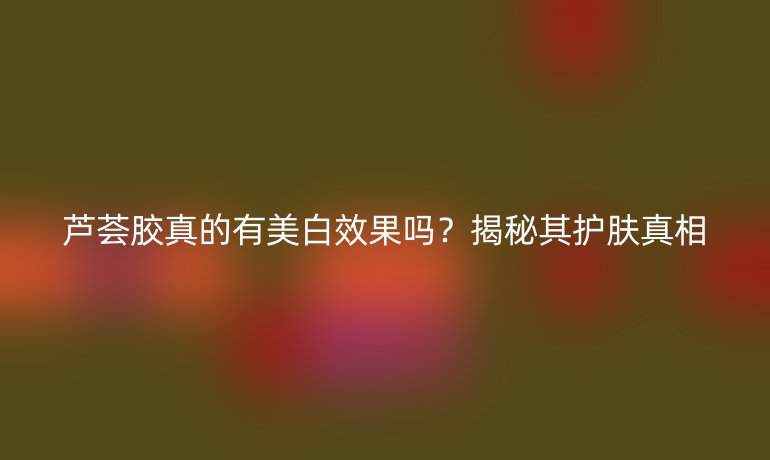 芦荟胶真的有美白效果吗？揭秘其护肤真相