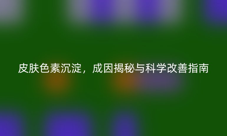皮肤色素沉淀，成因揭秘与科学改善指南