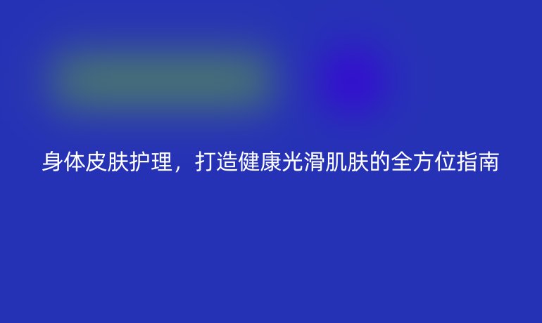 身体皮肤护理，打造健康光滑肌肤的全方位指南