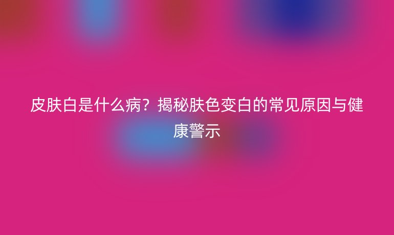 皮肤白是什么病？揭秘肤色变白的常见原因与健康警示