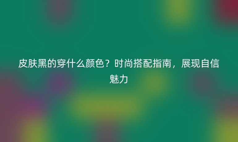 皮肤黑的穿什么颜色？时尚搭配指南，展现自信魅力