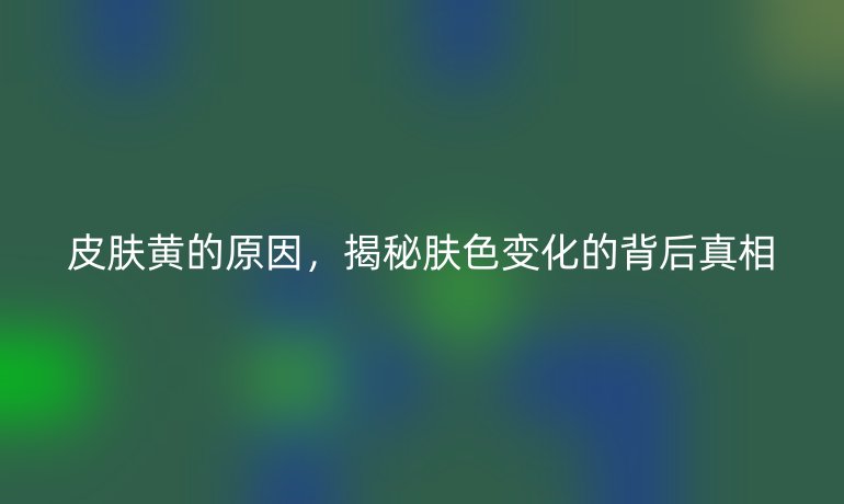 皮肤黄的原因，揭秘肤色变化的背后真相