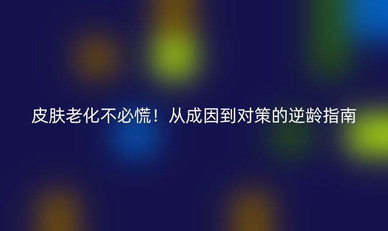 皮肤老化不必慌！从成因到对策的逆龄指南