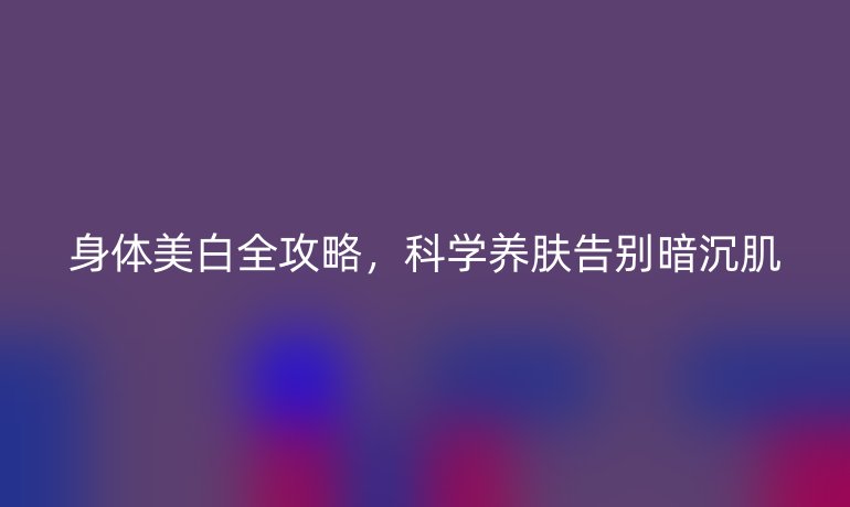 身体美白全攻略，科学养肤告别暗沉肌