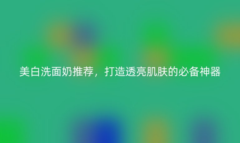 美白洗面奶推荐，打造透亮肌肤的必备神器