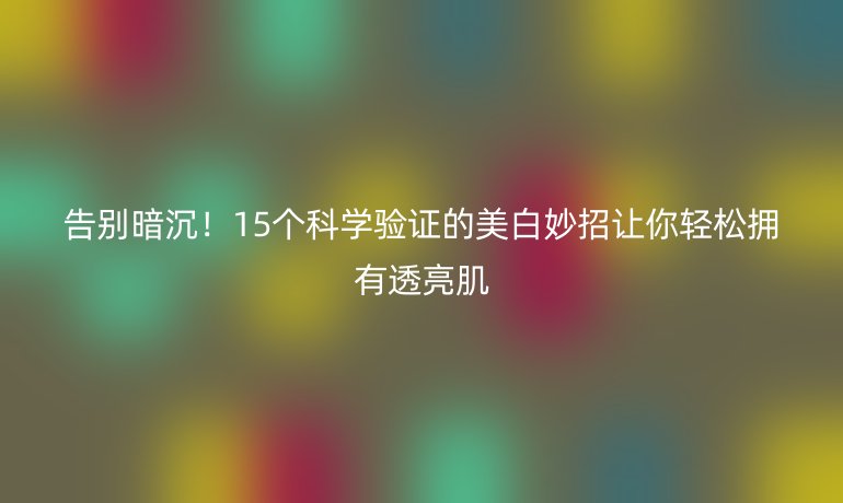 告别暗沉！15个科学验证的美白妙招让你轻松拥有透亮肌