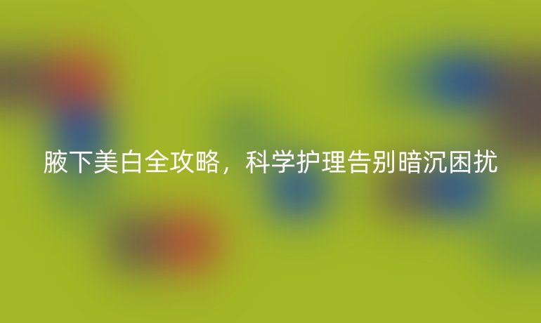 腋下美白全攻略，科学护理告别暗沉困扰