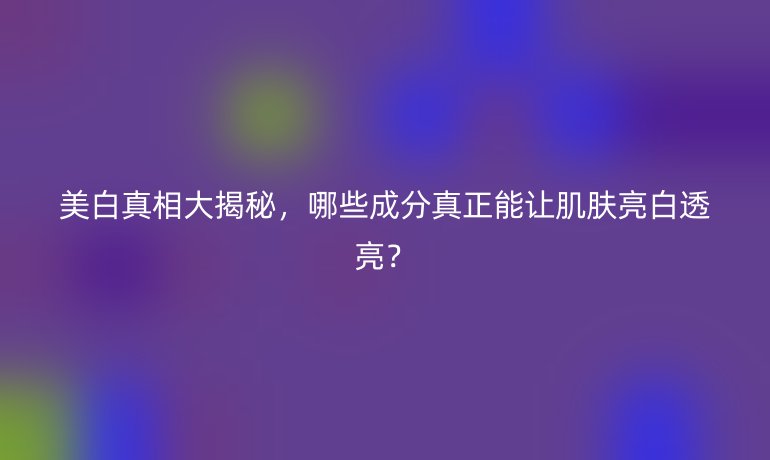 美白真相大揭秘，哪些成分真正能让肌肤亮白透亮？