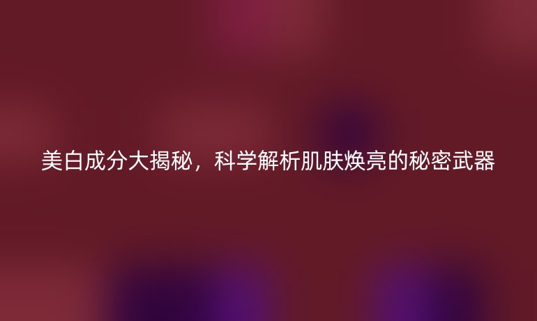 美白成分大揭秘，科学解析肌肤焕亮的秘密武器