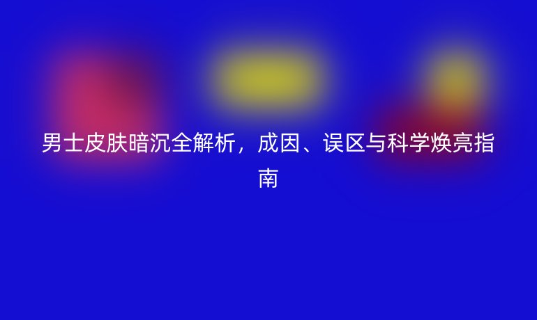 男士皮肤暗沉全解析，成因、误区与科学焕亮指南