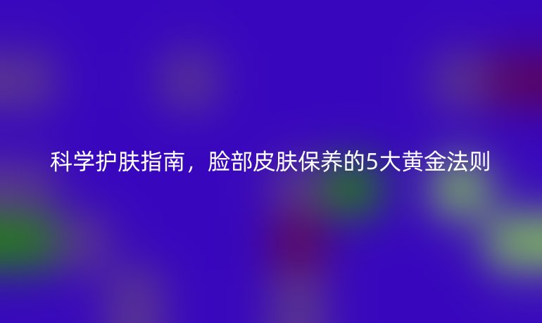 科学护肤指南，脸部皮肤保养的5大黄金法则