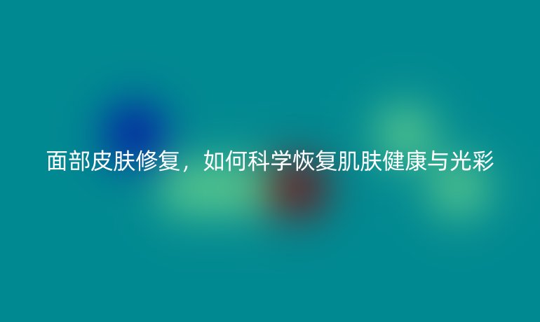 面部皮肤修复，如何科学恢复肌肤健康与光彩