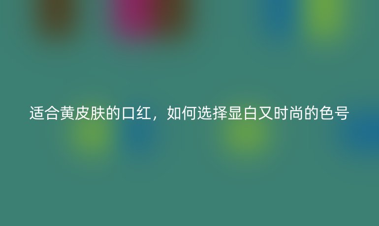 适合黄皮肤的口红，如何选择显白又时尚的色号