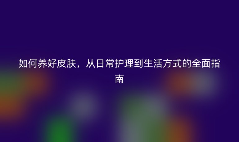 如何养好皮肤，从日常护理到生活方式的全面指南