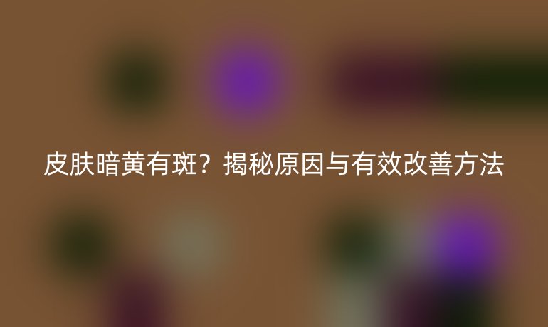 皮肤暗黄有斑？揭秘原因与有效改善方法