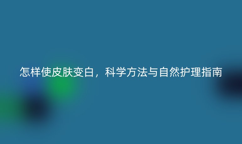 怎样使皮肤变白，科学方法与自然护理指南