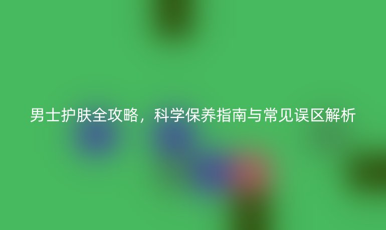男士护肤全攻略，科学保养指南与常见误区解析