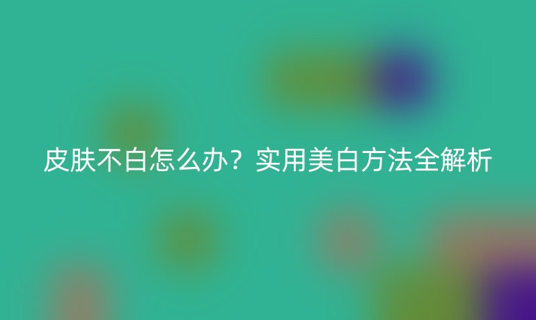 皮肤不白怎么办？实用美白方法全解析