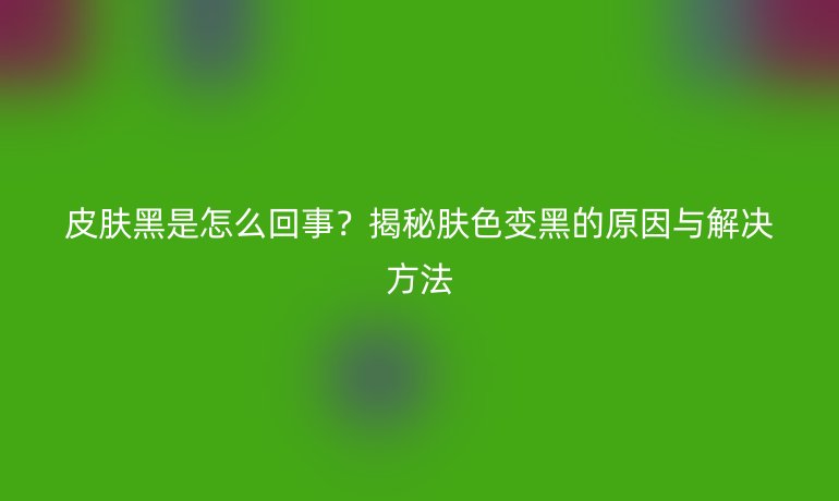 皮肤黑是怎么回事？揭秘肤色变黑的原因与解决方法