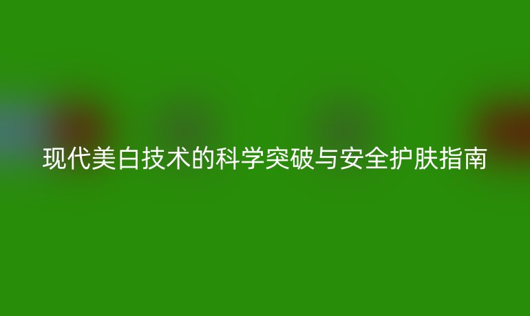 现代美白技术的科学突破与安全护肤指南