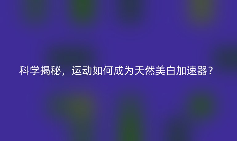 科学揭秘，运动如何成为天然美白加速器？