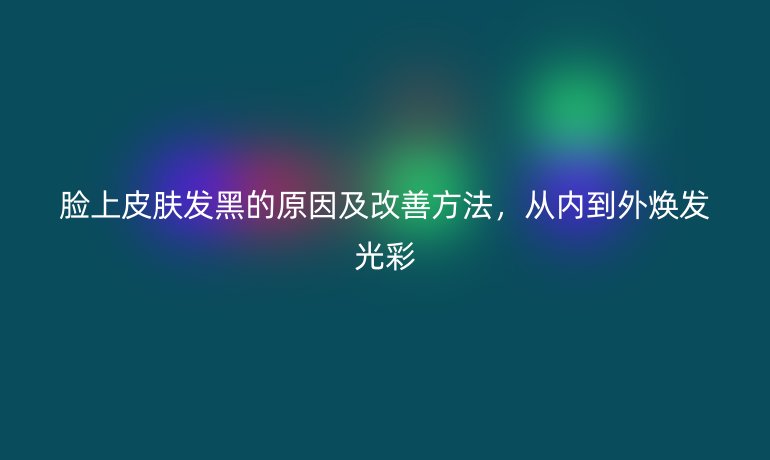 脸上皮肤发黑的原因及改善方法，从内到外焕发光彩