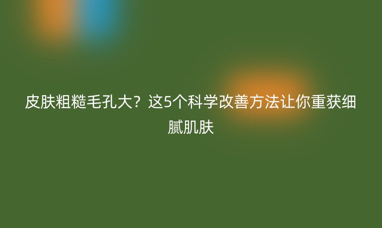 皮肤粗糙毛孔大？这5个科学改善方法让你重获细腻肌肤