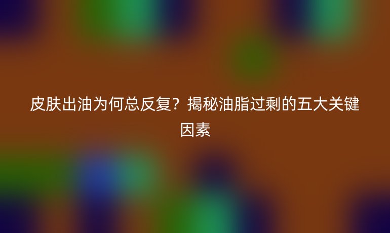 皮肤出油为何总反复？揭秘油脂过剩的五大关键因素