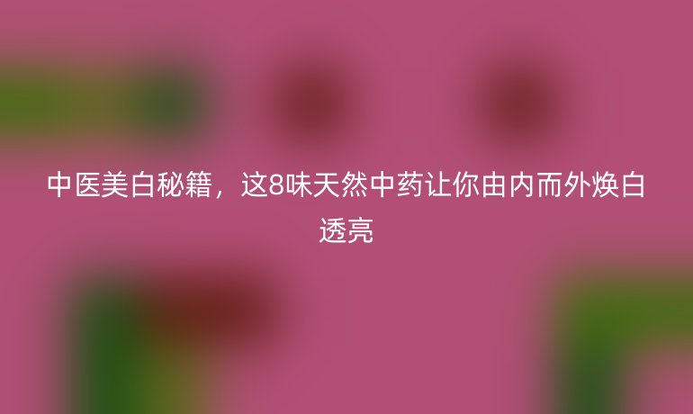 中医美白秘籍，这8味天然中药让你由内而外焕白透亮