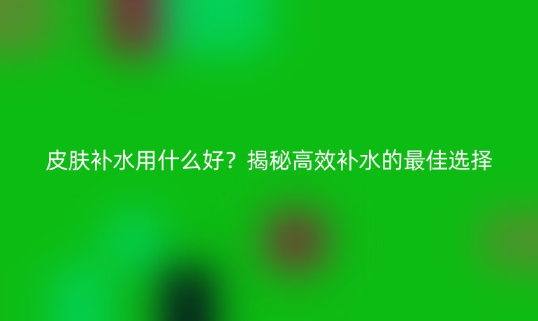 皮肤补水用什么好？揭秘高效补水的最佳选择