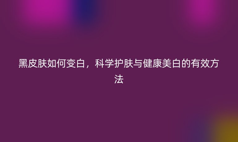 黑皮肤如何变白，科学护肤与健康美白的有效方法