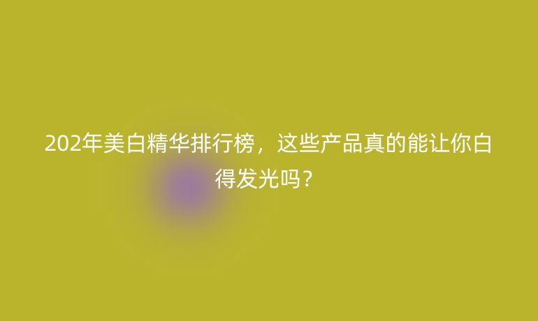 202年美白精华排行榜，这些产品真的能让你白得发光吗？