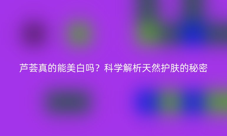 芦荟真的能美白吗？科学解析天然护肤的秘密