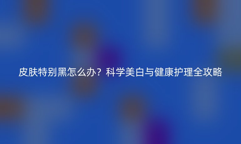 皮肤特别黑怎么办？科学美白与健康护理全攻略
