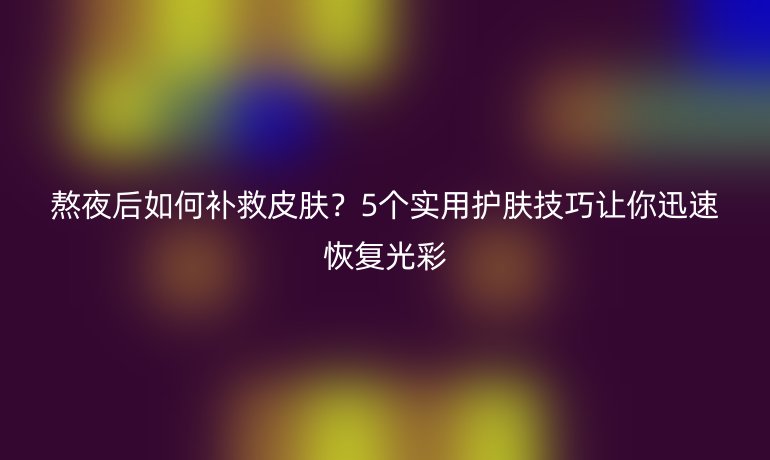熬夜后如何补救皮肤？5个实用护肤技巧让你迅速恢复光彩