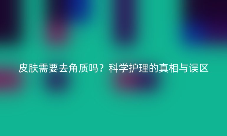 皮肤需要去角质吗？科学护理的真相与误区