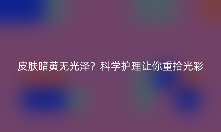皮肤暗黄无光泽？科学护理让你重拾光彩