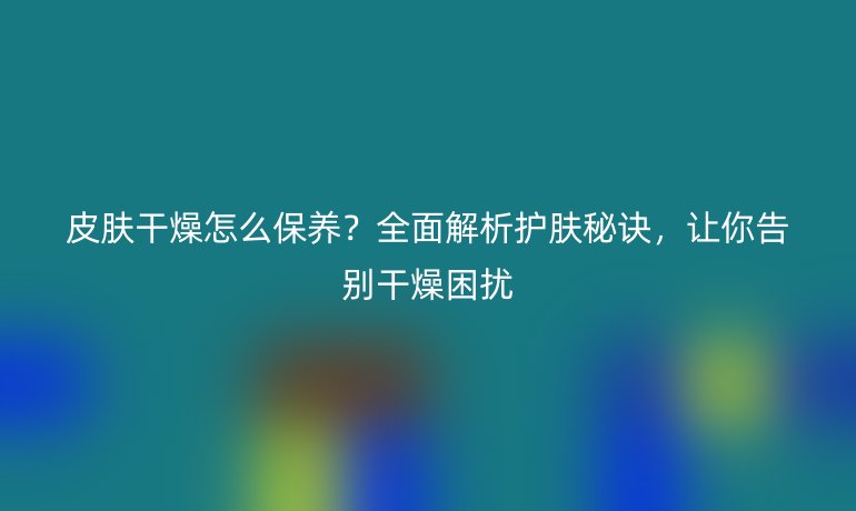 皮肤干燥怎么保养？全面解析护肤秘诀，让你告别干燥困扰
