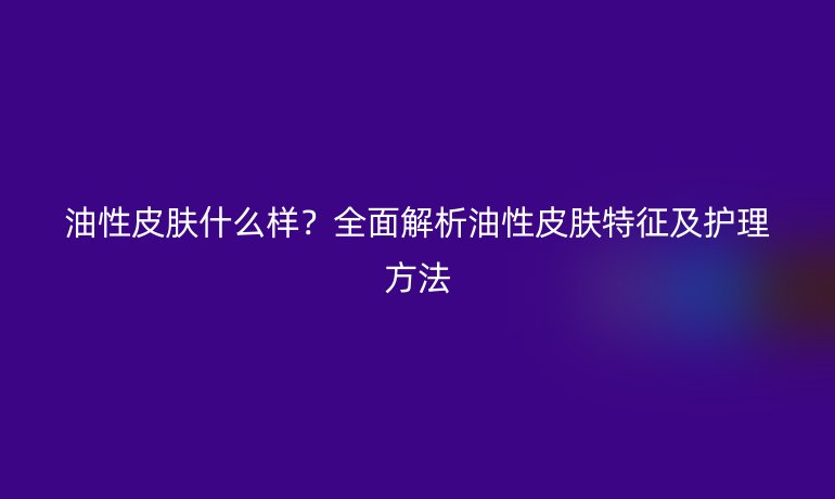 油性皮肤什么样？全面解析油性皮肤特征及护理方法