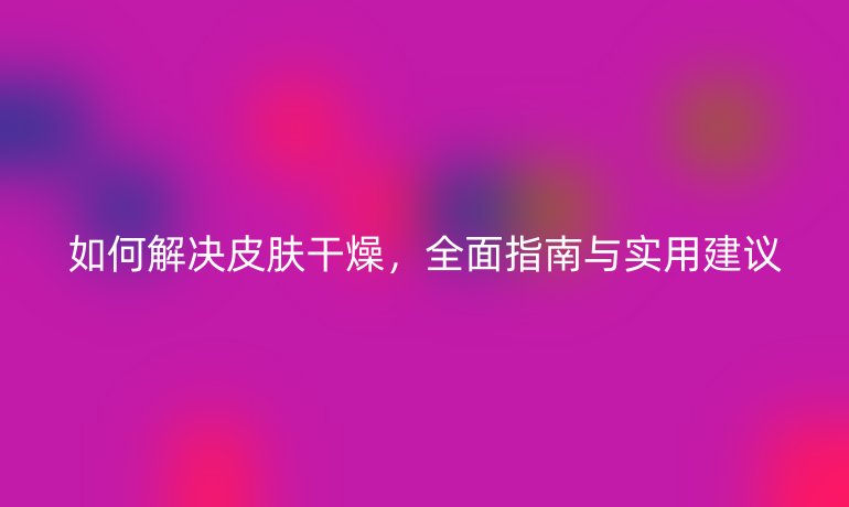 如何解决皮肤干燥，全面指南与实用建议