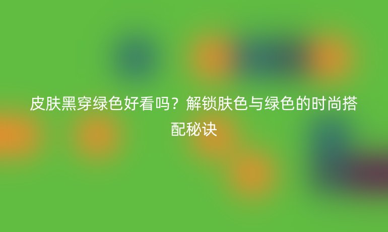 皮肤黑穿绿色好看吗？解锁肤色与绿色的时尚搭配秘诀