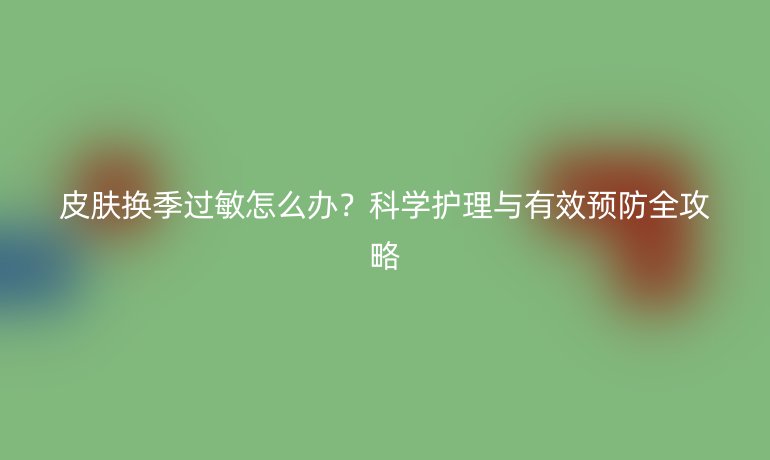 皮肤换季过敏怎么办？科学护理与有效预防全攻略