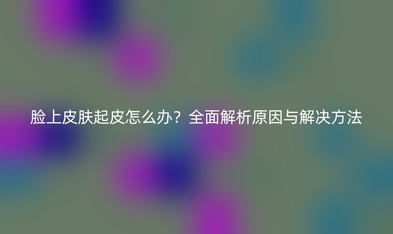 脸上皮肤起皮怎么办？全面解析原因与解决方法