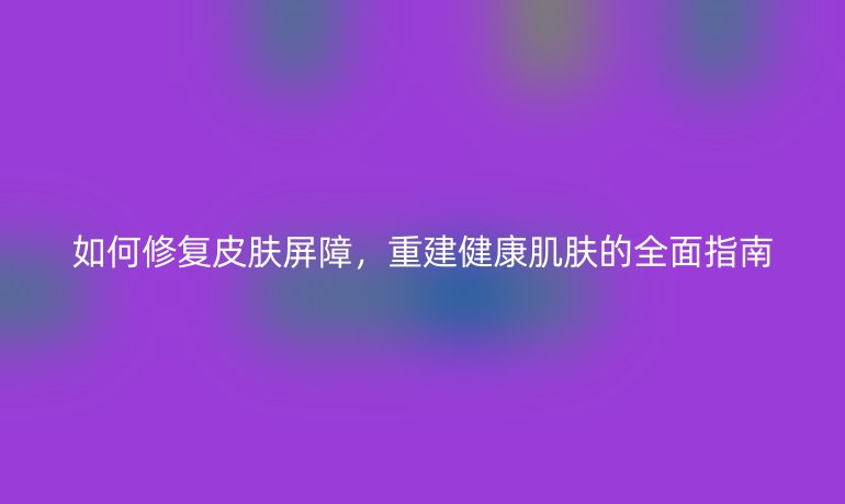 如何修复皮肤屏障，重建健康肌肤的全面指南